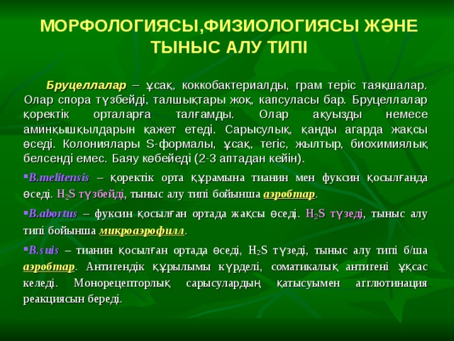 МОРФОЛОГИЯСЫ , ФИЗИОЛОГИЯСЫ ЖӘНЕ ТЫНЫС АЛУ ТИПІ  Б руцеллалар – ұсақ, коккобактериалды, грам теріс таяқшалар. Олар спора түзбейді, талшықтары жоқ, капсуласы бар. Бруцеллалар қоректік орталарға талғамды. Олар ақуызды немесе аминқышқылдарын қажет етеді. Сарысулық, қанды агарда жақсы өседі. Колониялары S- формалы, ұсақ, тегіс, жылтыр, биохимиялық белсенді емес. Баяу көбейеді (2-3 аптадан кейін). B.melitensis  – қоректік орта құрамына тианин мен фуксин қосылғанда өседі. Н 2 S түзбейді , тыныс алу типі бойынша  аэробтар . B.abortus – фуксин қосылған ортада жақсы өседі.  Н 2 S түзеді , тыныс алу типі бойынша микроаэрофилл . B.suis  – тианин қосылған ортада өседі, Н 2 S түзеді, тыныс алу типі б/ша аэробтар . Антигендік құрылымы күрделі, соматикалық антигені ұқсас келеді. Монорецепторлық сарысулардың қатысуымен агглютинация реакциясын береді. 