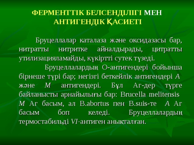 ФЕРМЕНТТІК БЕЛСЕНДІЛІГІ МЕН   АНТИГЕНДІК ҚАСИЕТІ  Бруцеллалар каталаза және оксидазасы бар, нитратты нитритке айналдырады, цитратты утилизацияламайды, күкіртті сутек түзеді.  Бруцеллалардың О-антигендері бойынша бірнеше түрі бар; негізгі беткейлік антигендері А және М антигендері. Бұл Аг-дер түрге байланысты арнайылығы бар: Brucella melitensis  М Аг басым, ал B.abortus пен B.suis -те  А Аг басым боп келеді. Бруцеллалардың термостабильді VI - антиген анықталған. 