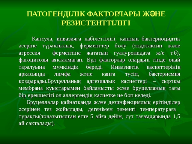 ПАТОГЕНДІЛІК ФАКТОРЛАРЫ ЖӘНЕ РЕЗИСТЕНТТІЛІГІ  Капсула, инвазияға қабілеттілігі, қанның бактериоцидтік әсеріне тұрақтылық, ферменттер бөлу (эндотаксин және агрессия ферментіне жататын гуалуронидаза ж/е т.б), фагоцитозы аяқталмаған. Бұл факторлар олардың тінде оңай таралуына мүмкіндік береді. Инвазивтік қасиеттерінің арқасында лимфа және қанға түсіп, бактериемия қоздырады.Бруцелланың адгезиялық қасиеттері – сыртқы мембрана қуыстарымен байланысты және бруцелланың тағы бір ерекшелігі ол аллергендің қасиетке ие боп келеді.  Бруцеллалар қайнатқанда және дезинфекциялық ерітінділер әсерінен тез жойылады, дегенімен төменгі температураға тұрақты(тоңазытылған етте 5 айға дейін, сүт тағамдарында 1,5 ай сақталады). 