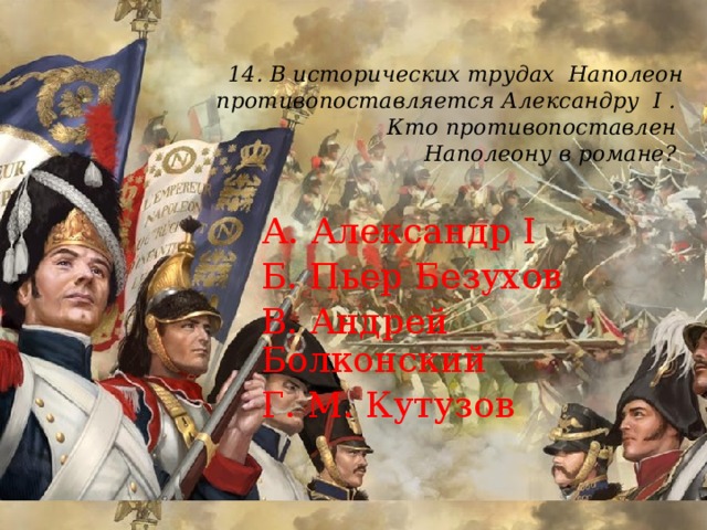 14.  В исторических трудах Наполеон противопоставляется Александру I .  Кто противопоставлен  Наполеону в романе?   А. Александр I Б. Пьер Безухов В. Андрей Болконский Г. М. Кутузов 