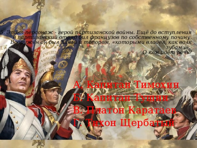 15.  Этот персонаж - герой партизанской войны. Ещё до вступления в партизанский отряд бил французов по собственному почину. Вооружён он был пикой и топором, «которыми владел, как волк зубами».  О ком идёт речь?     А. Капитан Тимохин Б. Капитан Тушин В. Платон Каратаев Г. Тихон Щербатый 