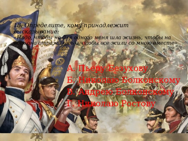 18.  Определите, кому принадлежит  высказывание:  «Надо, чтобы не для одного меня шла жизнь, чтобы на всех она отражалась и чтобы все жили со мною вместе»   А. Пьеру Безухову Б. Николаю Болконскому В. Андрею Болконскому Г. Николаю Ростову 