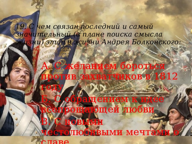19.  С чем связан последний и самый значительный (в плане поиска смысла жизни) этап в жизни Андрея Болконского:   А. С желанием бороться против захватчиков в 1812 году Б. С обращением к идее всепрощающей любви В. С новыми честолюбивыми мечтами о славе Г. С любовью к Наташе 