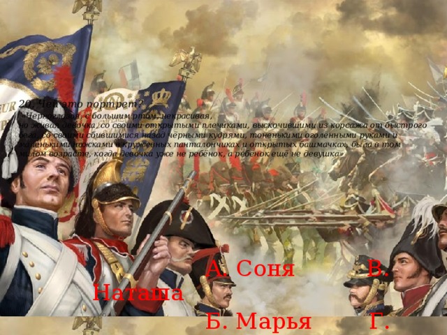20. Чей это портрет?   «Черноглазая, с большим ртом, некрасивая,  но живая девочка, со своими открытыми плечиками, выскочившими из корсажа от быстрого бега, со своими сбившимися назад чёрными кудрями, тоненькими оголёнными руками и маленькими ножками в кружевных панталончиках и открытых башмачках, была в том милом возрасте, когда девочка уже не ребёнок, а ребёнок ещё не девушка»     А. Соня В. Наташа  Б. Марья Г. Лиза 
