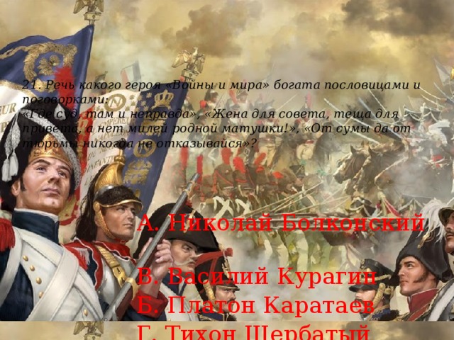 21. Речь какого героя «Войны и мира» богата пословицами и поговорками:  «Где суд, там и неправда», «Жена для совета, теща для привета, а нет милей родной матушки!», «От сумы да от тюрьмы никогда не отказывайся»?    А. Николай Болконский  В. Василий Курагин  Б. Платон Каратаев  Г. Тихон Щербатый 