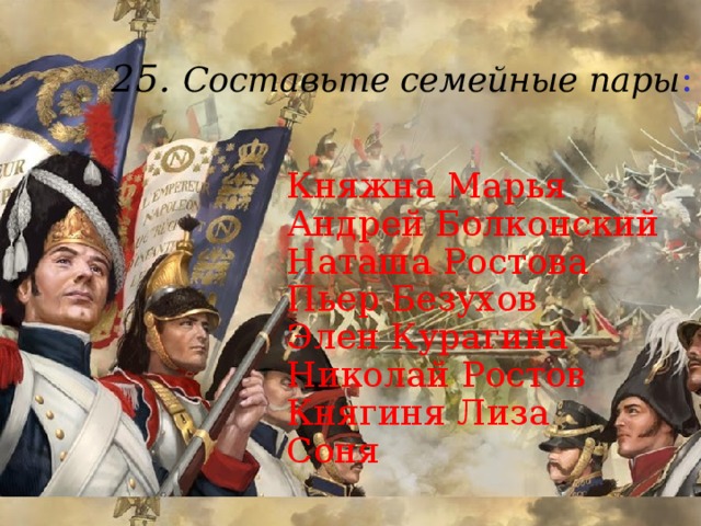 25. Составьте семейные пары :    Княжна Марья  Андрей Болконский  Наташа Ростова  Пьер Безухов  Элен Курагина  Николай Ростов  Княгиня Лиза  Соня 