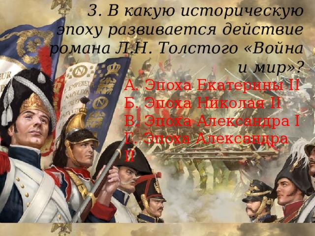 3. В какую историческую эпоху развивается действие романа Л.Н. Толстого «Война и мир»?    А. Эпоха Екатерины II  Б. Эпоха Николая II  В. Эпоха Александра I  Г. Эпоха Александра II 