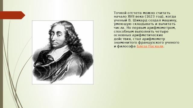 Точкой отсчета можно считать начало XVII века (1623 год), когда ученый В. Шикард создал машину, умеющую складывать и вычитать числа. Но первым арифмометром, способным выполнять четыре основных арифметических действия, стал арифмометр знаменитого французского ученого и философа  Блеза Паскаля . 