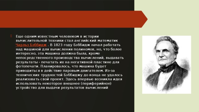 Еще одним известным человеком в истории вычислительной техники стал английский математик  Чарльз Бэббидж  . В 1823 году Бэббидж начал работать над машиной для вычисления полиномов, но, что более интересно, эта машина должна была, кроме непосредственного производства вычислений, выдавать результаты - печатать их на негативной пластине для фотопечати. Планировалось, что машина будет приводиться в действие паровым двигателем. Из-за технических трудностей Бэббиджу до конца не удалось реализовать свой проект. Здесь впервые возникла идея использовать некоторое внешнее (периферийное) устройство для выдачи результатов вычислений 