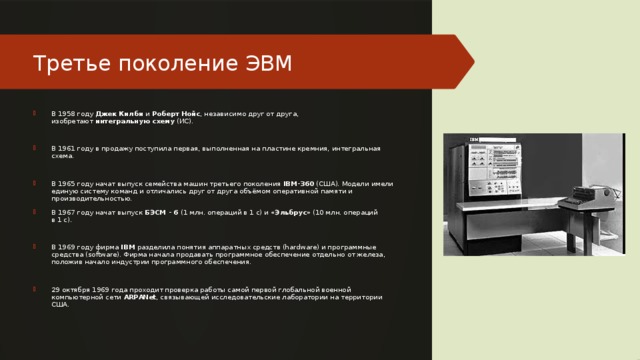 Третье поколение ЭВМ В 1958 году  Джек Килби  и  Роберт Нойс , независимо друг от друга, изобретают  интегральную схему  (ИС). В 1961 году в продажу поступила первая, выполненная на пластине кремния, интегральная схема. В 1965 году начат выпуск семейства машин третьего поколения  IBM-360  (США). Модели имели единую систему команд и отличались друг от друга объёмом оперативной памяти и производительностью. В 1967 году начат выпуск  БЭСМ - 6  (1 млн. операций в 1 с) и « Эльбрус » (10 млн. операций в 1 с). В 1969 году фирма  IBM  разделила понятия аппаратных средств (hardware) и программные средства (software). Фирма начала продавать программное обеспечение отдельно от железа, положив начало индустрии программного обеспечения. 29 октября 1969 года проходит проверка работы самой первой глобальной военной компьютерной сети  ARPANet , связывающей исследовательские лаборатории на территории США. 