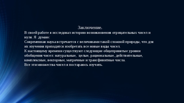 16.06.19 Заключение. В своей работе я исследовал историю возникновения отрицательных чисел и нуля. Я думаю: Современная наука встречается с величинами такой сложной природы, что для их изучения приходится изобретать все новые виды чисел. К настоящему времени существуют следующие общепринятые уровни обобщения чисел: натуральные, целые, рациональные, действительные, комплексные, векторные, матричные и трансфинитные числа. Все эти множества чисел я постараюсь изучить.  