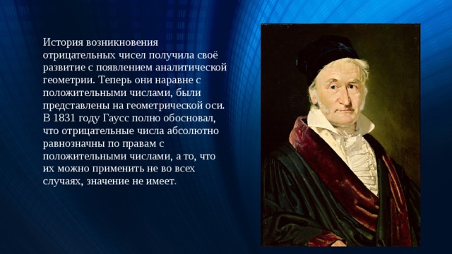 16.06.19 История возникновения отрицательных чисел получила своё развитие с появлением аналитической геометрии. Теперь они наравне с положительными числами, были представлены на геометрической оси.  В 1831 году Гаусс полно обосновал, что отрицательные числа абсолютно равнозначны по правам с положительными числами, а то, что их можно применить не во всех случаях, значение не имеет .  