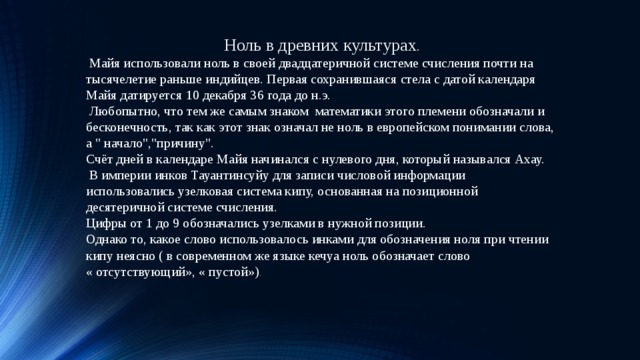 16.06.19 Ноль в древних культурах .  Майя использовали ноль в своей двадцатеричной системе счисления почти на тысячелетие раньше индийцев. Первая сохранившаяся стела с датой календаря Майя датируется 10 декабря 36 года до н.э.  Любопытно, что тем же самым знаком математики этого племени обозначали и бесконечность, так как этот знак означал не ноль в европейском понимании слова, а 