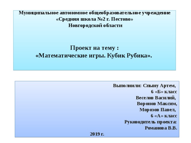 Муниципальное автономное общеобразовательное учреждение  «Средняя школа №2 г. Пестово»  Новгородской области    Проект на тему :  «Математические игры. Кубик Рубика».   Выполнили: Спыну Артем, 6 «Б» класс Веселов Василий, Воронов Максим,  Морозов Павел, 6 «А» класс Руководитель проекта: Романова В.В. 2019 г. 