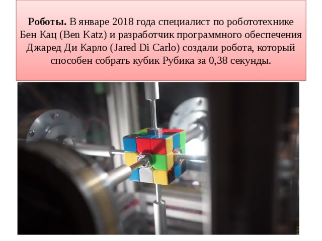 Роботы. В январе 2018 года специалист по робототехнике Бен Кац (Ben Katz) и разработчик программного обеспечения Джаред Ди Карло (Jared Di Carlo) создали робота, который способен собрать кубик Рубика за 0,38 секунды. 
