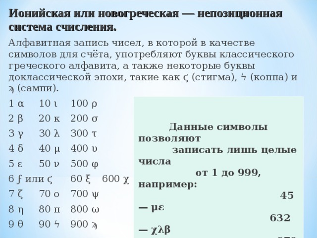 Ионийская или новогреческая — непозиционная система счисления. Алфавитная запись чисел, в которой в качестве символов для счёта, употребляют буквы классического греческого алфавита, а также некоторые буквы доклассической эпохи, такие как ϛ (стигма), ϟ (коппа) и ϡ (сампи). 1 α  10 ι  100 ρ 2 β  20 κ  200 σ 3 γ  30 λ  300 τ 4 δ  40 μ  400 υ 5 ε  50 ν  500 φ 6 ϝ или ϛ  60 ξ  600 χ 7 ζ  70 ο  700 ψ 8 η  80 π  800 ω 9 θ  90 ϟ  900 ϡ    Данные символы позволяют  записать лишь целые числа  от 1 до 999, например:  45 — με  632 — χλβ  970 — ϡο  