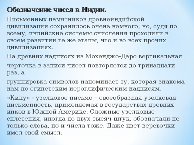 Обозначение чисел в Индии. Письменных памятников древнеиндийской цивилизации сохранилось очень немного, но, судя по всему, индийские системы счисления проходили в своем развитии те же этапы, что и во всех прочих цивилизациях. На древних надписях из Мохенджо-Даро вертикальная черточка в записи чисел повторяется до тринадцати раз, а группировка символов напоминает ту, которая знакома нам по египетским иероглифическим надписям. «Кипу» - узелковое письмо – своеобразная узелковая письменность, применяемая в государствах древних инков в Южной Америке. Сложные узелковые сплетения, иногда до двух тысяч штук, обозначали не только слова, но и числа тоже. Даже цвет веревочки имел свой смысл. 