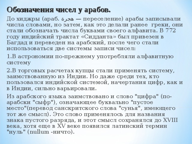 Обозначения чисел у арабов. До хиджры (араб. هجرة ‎ — переселение‎) арабы записывали числа словами, но затем, как это делали ранее греки, они стали обозначать числа буквами своего алфавита. В 772 году индийский трактат «Сидданта» был привезен в Багдад и переведен на арабский, после чего стали использоваться две системы записи чисел: 1.В астрономии по-прежнему употребляли алфавитную систему 2.В торговых расчетах купцы стали применять систему, заимствованную из Индии. Но даже среди тех, кто пользовался индийской системой, начертания цифр, как и в Индии, сильно варьировали. Из арабского языка заимствовано и слово 