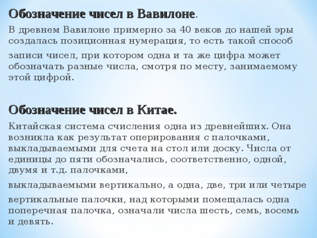 Обозначение чисел в Вавилоне . В древнем Вавилоне примерно за 40 веков до нашей эры создалась позиционная нумерация, то есть такой способ записи чисел, при котором одна и та же цифра может обозначать разные числа, смотря по месту, занимаемому этой цифрой. Обозначение чисел в Китае. Китайская система счисления одна из древнейших. Она возникла как результат оперирования с палочками, выкладываемыми для счета на стол или доску. Числа от единицы до пяти обозначались, соответственно, одной, двумя и т.д. палочками, выкладываемыми вертикально, а одна, две, три или четыре вертикальные палочки, над которыми помещалась одна поперечная палочка, означали числа шесть, семь, восемь и девять. 