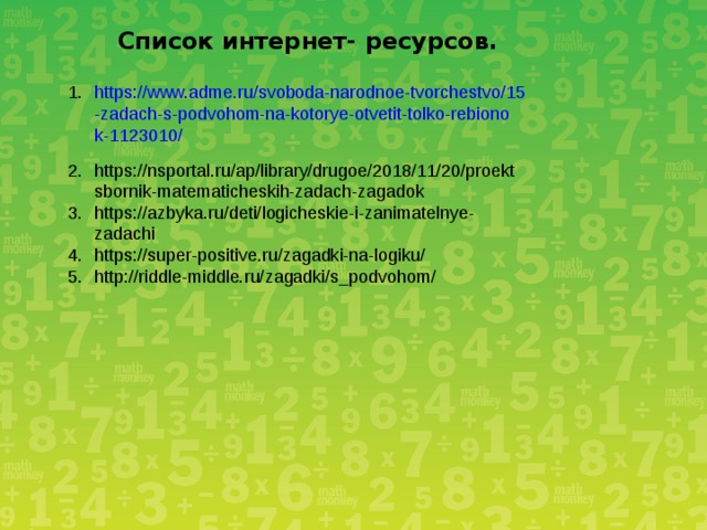Список интернет- ресурсов. https://www.adme.ru/svoboda-narodnoe-tvorchestvo/15-zadach-s-podvohom-na-kotorye-otvetit-tolko-rebionok-1123010/  https://nsportal.ru/ap/library/drugoe/2018/11/20/proektsbornik-matematicheskih-zadach-zagadok  https://azbyka.ru/deti/logicheskie-i-zanimatelnye-zadachi  https://super-positive.ru/zagadki-na-logiku/  http://riddle-middle.ru/zagadki/s_podvohom/  