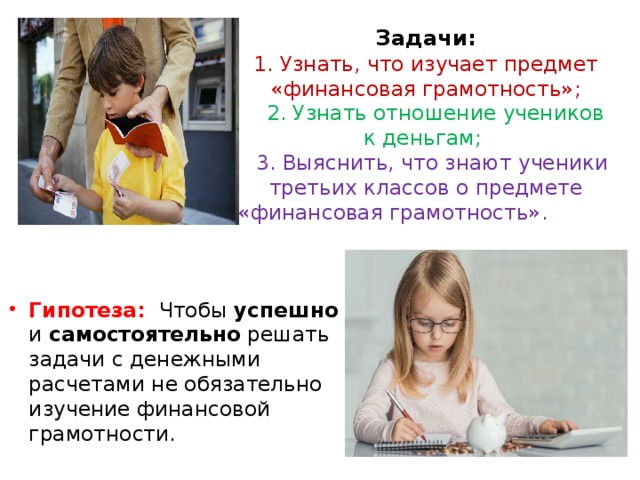 Задачи:  1. Узнать, что изучает предмет «финансовая грамотность»;  2. Узнать отношение учеников к деньгам;  3. Выяснить, что знают ученики третьих классов о предмете «финансовая грамотность». Гипотеза:  Чтобы успешно и самостоятельно решать задачи с денежными расчетами не обязательно изучение финансовой грамотности. 