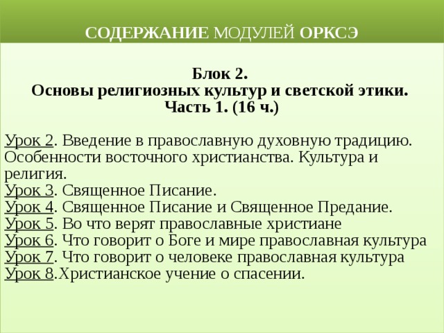  СОДЕРЖАНИЕ МОДУЛЕЙ ОРКСЭ  Блок 2. Основы религиозных культур и светской этики. Часть 1. (16 ч.)  Урок 2 . Введение в православную духовную традицию. Особенности восточного христианства. Культура и религия. Урок 3 . Священное Писание. Урок 4 . Священное Писание и Священное Предание. Урок 5 . Во что верят православные христиане Урок 6 . Что говорит о Боге и мире православная культура Урок 7 . Что говорит о человеке православная культура Урок 8 .Христианское учение о спасении. 