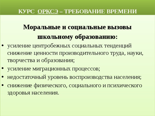  КУРС ОРКСЭ – ТРЕБОВАНИЕ ВРЕМЕНИ Моральные и социальные вызовы школьному образованию: усиление центробежных социальных тенденций снижение ценности производительного труда, науки, творчества и образования; усиление миграционных процессов; недостаточный уровень воспроизводства населения; снижение физического, социального и психического здоровья населения. 