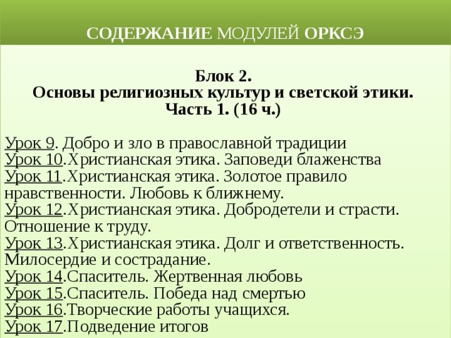 СОДЕРЖАНИЕ МОДУЛЕЙ ОРКСЭ  Блок 2. Основы религиозных культур и светской этики. Часть 1. (16 ч.) Урок 9 . Добро и зло в православной традиции Урок 10 .Христианская этика. Заповеди блаженства Урок 11 .Христианская этика. Золотое правило нравственности. Любовь к ближнему. Урок 12 .Христианская этика. Добродетели и страсти. Отношение к труду. Урок 13 .Христианская этика. Долг и ответственность. Милосердие и сострадание. Урок 14 .Спаситель. Жертвенная любовь Урок 15 .Спаситель. Победа над смертью Урок 16 .Творческие работы учащихся. Урок 17 .Подведение итогов 