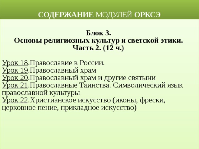  СОДЕРЖАНИЕ МОДУЛЕЙ ОРКСЭ  Блок 3. Основы религиозных культур и светской этики. Часть 2. (12 ч.)  Урок 18 .Православие в России. Урок 19 .Православный храм Урок 20 .Православный храм и другие святыни  Урок 21 .Православные Таинства. Символический язык православной культуры Урок 22 .Христианское искусство (иконы, фрески, церковное пение, прикладное искусство) 