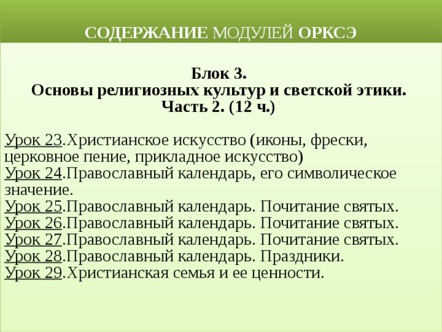  СОДЕРЖАНИЕ МОДУЛЕЙ ОРКСЭ  Блок 3. Основы религиозных культур и светской этики. Часть 2. (12 ч.)   Урок 23 .Христианское искусство (иконы, фрески, церковное пение, прикладное искусство) Урок 24 .Православный календарь, его символическое значение. Урок 25 .Православный календарь. Почитание святых. Урок 26 .Православный календарь. Почитание святых. Урок 27 .Православный календарь. Почитание святых. Урок 28 .Православный календарь. Праздники. Урок 29 .Христианская семья и ее ценности. 