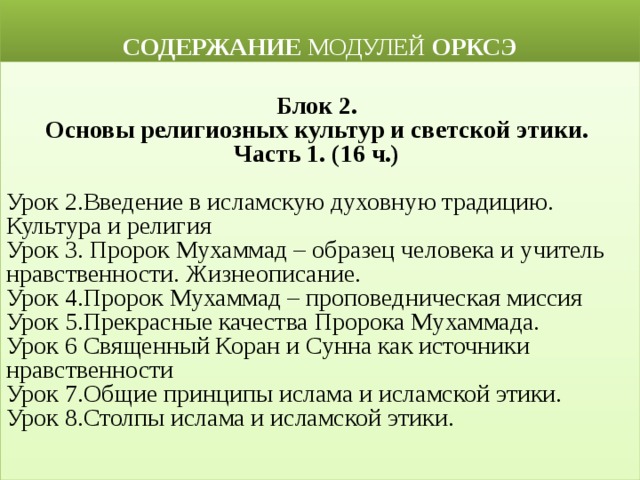  СОДЕРЖАНИЕ МОДУЛЕЙ ОРКСЭ  Блок 2. Основы религиозных культур и светской этики. Часть 1. (16 ч.)  Урок 2.Введение в исламскую духовную традицию. Культура и религия Урок 3. Пророк Мухаммад – образец человека и учитель нравственности. Жизнеописание. Урок 4.Пророк Мухаммад – проповедническая миссия Урок 5.Прекрасные качества Пророка Мухаммада. Урок 6 Священный Коран и Сунна как источники нравственности Урок 7.Общие принципы ислама и исламской этики. Урок 8.Столпы ислама и исламской этики.  