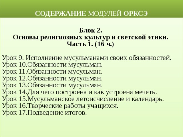  СОДЕРЖАНИЕ МОДУЛЕЙ ОРКСЭ  Блок 2. Основы религиозных культур и светской этики. Часть 1. (16 ч.)  Урок 9. Исполнение мусульманами своих обязанностей. Урок 10.Обязанности мусульман. Урок 11.Обязанности мусульман. Урок 12.Обязанности мусульман. Урок 13.Обязанности мусульман.  Урок 14.Для чего построена и как устроена мечеть. Урок 15.Мусульманское летоисчисление и календарь. Урок 16.Творческие работы учащихся. Урок 17.Подведение итогов.  