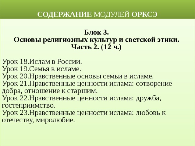  СОДЕРЖАНИЕ МОДУЛЕЙ ОРКСЭ  Блок 3. Основы религиозных культур и светской этики. Часть 2. (12 ч.)  Урок 18.Ислам в России. Урок 19.Семья в исламе. Урок 20.Нравственные основы семьи в исламе. Урок 21.Нравственные ценности ислама: сотворение добра, отношение к старшим. Урок 22.Нравственные ценности ислама: дружба, гостеприимство.  Урок 23.Нравственные ценности ислама: любовь к отечеству, миролюбие. 