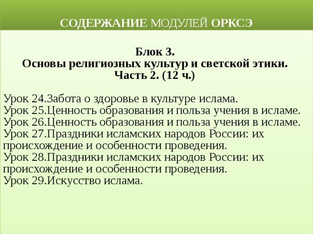  СОДЕРЖАНИЕ МОДУЛЕЙ ОРКСЭ  Блок 3. Основы религиозных культур и светской этики. Часть 2. (12 ч.)  Урок 24.Забота о здоровье в культуре ислама. Урок 25.Ценность образования и польза учения в исламе. Урок 26.Ценность образования и польза учения в исламе.  Урок 27.Праздники исламских народов России: их происхождение и особенности проведения. Урок 28.Праздники исламских народов России: их происхождение и особенности проведения. Урок 29.Искусство ислама. 