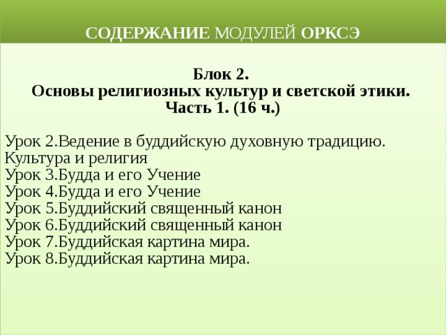  СОДЕРЖАНИЕ МОДУЛЕЙ ОРКСЭ  Блок 2. Основы религиозных культур и светской этики. Часть 1. (16 ч.)  Урок 2.Ведение в буддийскую духовную традицию. Культура и религия Урок 3.Будда и его Учение Урок 4.Будда и его Учение Урок 5.Буддийский священный канон Урок 6.Буддийский священный канон Урок 7.Буддийская картина мира. Урок 8.Буддийская картина мира. 