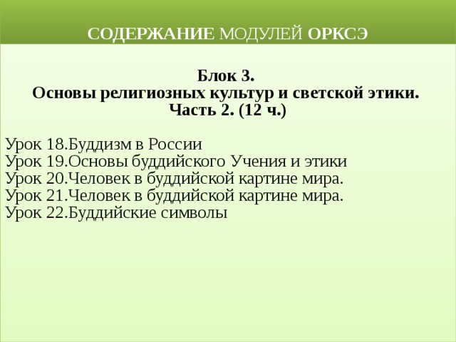  СОДЕРЖАНИЕ МОДУЛЕЙ ОРКСЭ  Блок 3. Основы религиозных культур и светской этики. Часть 2. (12 ч.) Урок 18.Буддизм в России Урок 19.Основы буддийского Учения и этики Урок 20.Человек в буддийской картине мира. Урок 21.Человек в буддийской картине мира. Урок 22.Буддийские символы 