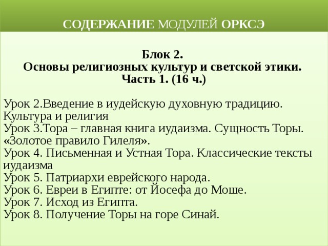  СОДЕРЖАНИЕ МОДУЛЕЙ ОРКСЭ  Блок 2. Основы религиозных культур и светской этики. Часть 1. (16 ч.) Урок 2.Введение в иудейскую духовную традицию. Культура и религия  Урок 3.Тора – главная книга иудаизма. Сущность Торы. «Золотое правило Гилеля». Урок 4. Письменная и Устная Тора. Классические тексты иудаизма Урок 5. Патриархи еврейского народа.  Урок 6. Евреи в Египте: от Йосефа до Моше.  Урок 7. Исход из Египта. Урок 8. Получение Торы на горе Синай. 