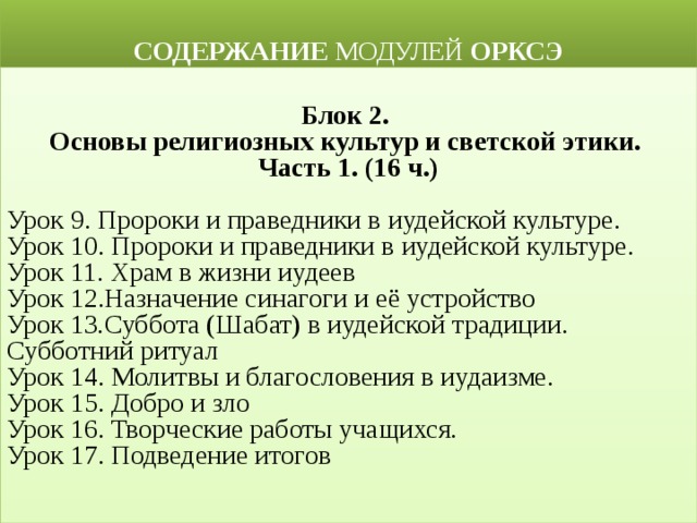  СОДЕРЖАНИЕ МОДУЛЕЙ ОРКСЭ  Блок 2. Основы религиозных культур и светской этики. Часть 1. (16 ч.)  Урок 9. Пророки и праведники в иудейской культуре.  Урок 10. Пророки и праведники в иудейской культуре.  Урок 11. Храм в жизни иудеев Урок 12.Назначение синагоги и её устройство Урок 13 . Суббота (Шабат) в иудейской традиции. Субботний ритуал Урок 14. Молитвы и благословения в иудаизме. Урок 15. Добро и зло Урок 16. Творческие работы учащихся. Урок 17. Подведение итогов  
