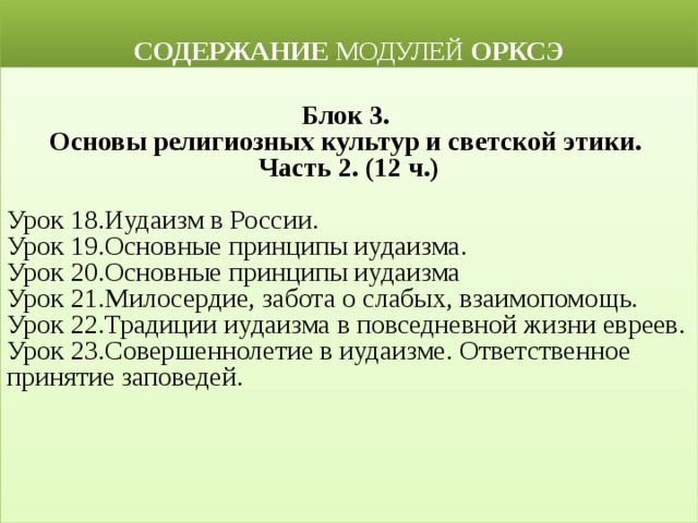  СОДЕРЖАНИЕ МОДУЛЕЙ ОРКСЭ  Блок 3. Основы религиозных культур и светской этики. Часть 2. (12 ч.) Урок 18.Иудаизм в России. Урок 19.Основные принципы иудаизма. Урок 20.Основные принципы иудаизма Урок 21.Милосердие, забота о слабых, взаимопомощь. Урок 22.Традиции иудаизма в повседневной жизни евреев. Урок 23.Совершеннолетие в иудаизме. Ответственное принятие заповедей. 