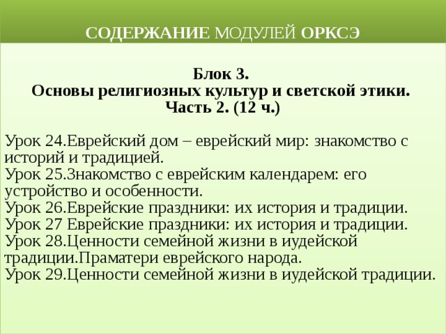  СОДЕРЖАНИЕ МОДУЛЕЙ ОРКСЭ  Блок 3. Основы религиозных культур и светской этики. Часть 2. (12 ч.) Урок 24.Еврейский дом – еврейский мир: знакомство с историй и традицией. Урок 25.Знакомство с еврейским календарем: его устройство и особенности. Урок 26.Еврейские праздники: их история и традиции. Урок 27 Еврейские праздники: их история и традиции. Урок 28.Ценности семейной жизни в иудейской традиции.Праматери еврейского народа. Урок 29.Ценности семейной жизни в иудейской традиции. 