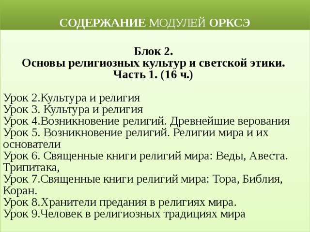  СОДЕРЖАНИЕ МОДУЛЕЙ ОРКСЭ  Блок 2. Основы религиозных культур и светской этики. Часть 1. (16 ч.)  Урок 2.Культура и религия Урок 3. Культура и религия Урок 4.Возникновение религий. Древнейшие верования Урок 5. Возникновение религий. Религии мира и их основатели Урок 6. Священные книги религий мира: Веды, Авеста. Трипитака, Урок 7.Священные книги религий мира: Тора, Библия, Коран. Урок 8.Хранители предания в религиях мира. Урок 9.Человек в религиозных традициях мира 