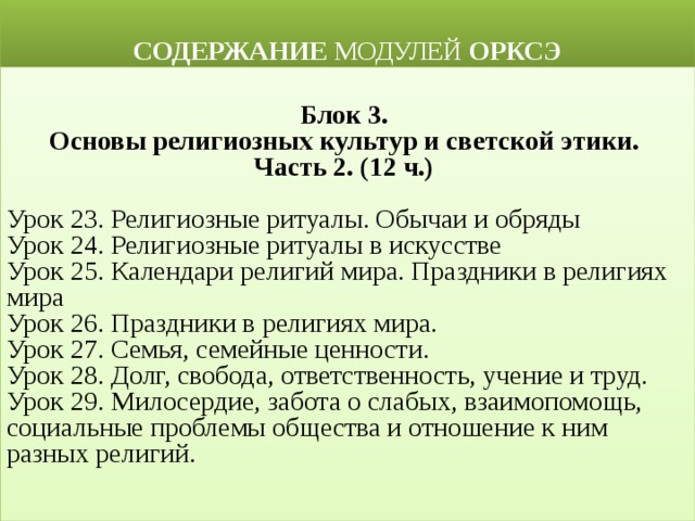  СОДЕРЖАНИЕ МОДУЛЕЙ ОРКСЭ  Блок 3. Основы религиозных культур и светской этики. Часть 2. (12 ч.)  Урок 23. Религиозные ритуалы. Обычаи и обряды Урок 24. Религиозные ритуалы в искусстве Урок 25. Календари религий мира. Праздники в религиях мира Урок 26. Праздники в религиях мира. Урок 27. Семья, семейные ценности. Урок 28. Долг, свобода, ответственность, учение и труд. Урок 29. Милосердие, забота о слабых, взаимопомощь, социальные проблемы общества и отношение к ним разных религий.  