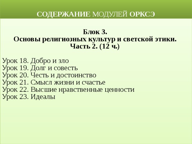  СОДЕРЖАНИЕ МОДУЛЕЙ ОРКСЭ  Блок 3. Основы религиозных культур и светской этики. Часть 2. (12 ч.)  Урок 18. Добро и зло Урок 19. Долг и совесть Урок 20. Честь и достоинство Урок 21. Смысл жизни и счастье Урок 22. Высшие нравственные ценности Урок 23. Идеалы 