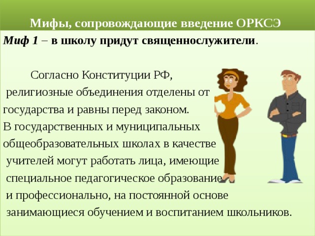  Мифы, сопровождающие введение ОРКСЭ Миф 1 – в школу придут священнослужители .  Согласно Конституции РФ,  религиозные объединения отделены от государства и равны перед законом. В государственных и муниципальных общеобразовательных школах в качестве  учителей могут работать лица, имеющие  специальное педагогическое образование  и профессионально, на постоянной основе  занимающиеся обучением и воспитанием школьников. 