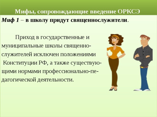  Мифы, сопровождающие введение ОРКСЭ Миф 1 – в школу придут священнослужители .  Приход в государственные и муниципальные школы священно- служителей исключен положениями  Конституции РФ, а также существую- щими нормами профессионально-пе- дагогической деятельности. 