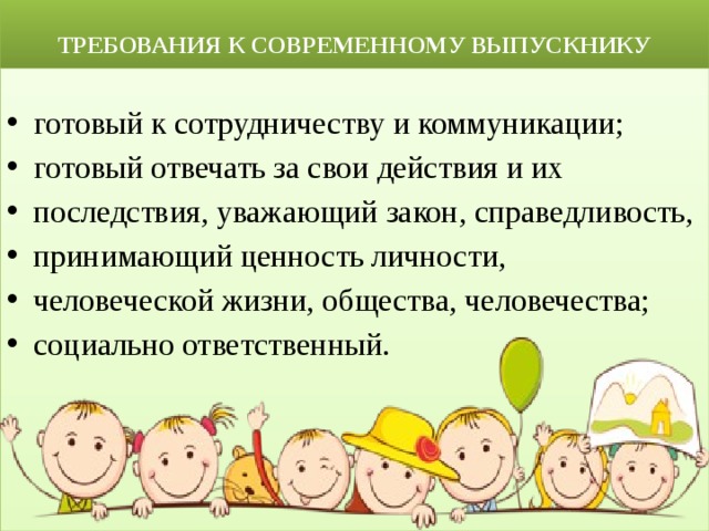  ТРЕБОВАНИЯ К СОВРЕМЕННОМУ ВЫПУСКНИКУ готовый к сотрудничеству и коммуникации; готовый отвечать за свои действия и их последствия, уважающий закон, справедливость, принимающий ценность личности, человеческой жизни, общества, человечества; социально ответственный. 