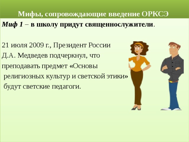  Мифы, сопровождающие введение ОРКСЭ Миф 1 – в школу придут священнослужители . 21 июля 2009 г., Президент России Д.А. Медведев подчеркнул, что преподавать предмет «Основы  религиозных культур и светской этики»  будут светские педагоги. 
