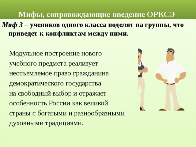  Мифы, сопровождающие введение ОРКСЭ Миф 3 – учеников одного класса поделят на группы, что приведет к конфликтам между ними.   Модульное построение нового  учебного предмета реализует  неотъемлемое право гражданина  демократического государства  на свободный выбор и отражает  особенность России как великой  страны с богатыми и разнообразными  духовными традициями.  