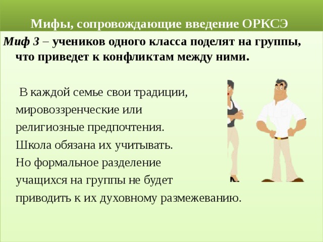  Мифы, сопровождающие введение ОРКСЭ Миф 3 – учеников одного класса поделят на группы, что приведет к конфликтам между ними.   В каждой семье свои традиции,  мировоззренческие или  религиозные предпочтения.  Школа обязана их учитывать.  Но формальное разделение  учащихся на группы не будет  приводить к их духовному размежеванию. 