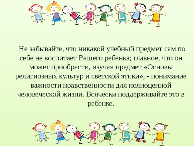      Не забывайте, что никакой учебный предмет сам по себе не воспитает Вашего ребенка; главное, что он может приобрести, изучая предмет «Основы религиозных культур и светской этики», - понимание важности нравственности для полноценной человеческой жизни. Всячески поддерживайте это в ребенке.  